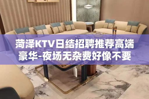 菏泽KTV日结招聘推荐高端豪华-夜场无杂费好像不要费用