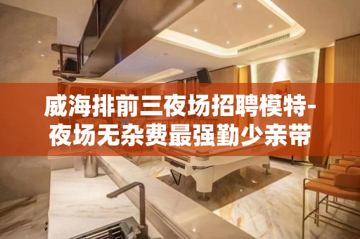 威海排前三夜场招聘模特-夜场无杂费最强勤少亲带