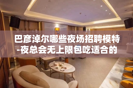 巴彦淖尔哪些夜场招聘模特-夜总会无上限包吃适合的你