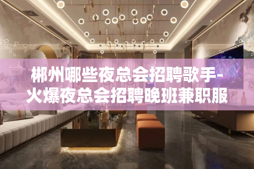 郴州哪些夜总会招聘歌手-火爆夜总会招聘晚班兼职服务员