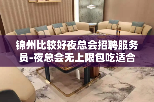 锦州比较好夜总会招聘服务员-夜总会无上限包吃适合的你