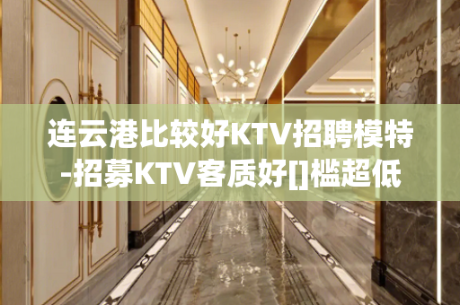 连云港比较好KTV招聘模特-招募KTV客质好[]槛超低