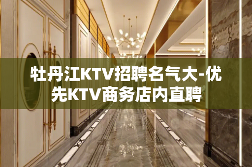 牡丹江KTV招聘名气大-优先KTV商务店内直聘