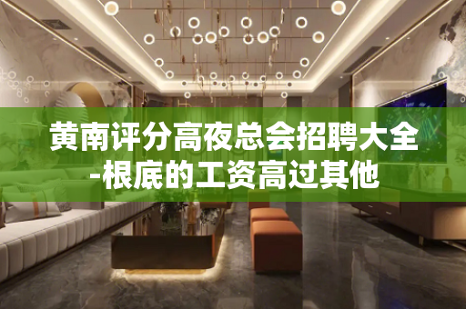 黄南评分高夜总会招聘大全-根底的工资高过其他