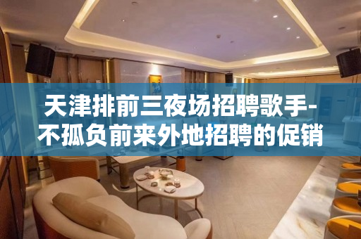 天津排前三夜场招聘歌手-不孤负前来外地招聘的促销员