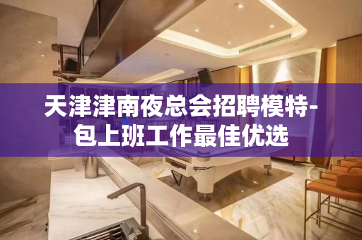 天津津南夜总会招聘模特-包上班工作最佳优选