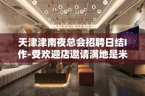 天津津南夜总会招聘日结I作-受欢迎店邀请满地是米