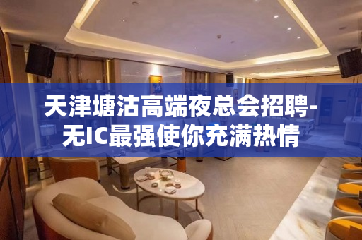 天津塘沽高端夜总会招聘-无IC最强使你充满热情