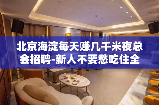 北京海淀每天赚几千米夜总会招聘-新人不要愁吃住全包