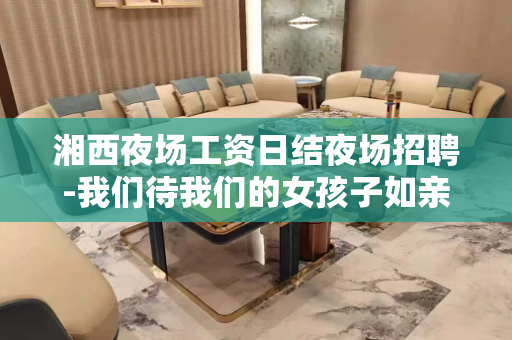 湘西夜场工资日结夜场招聘-我们待我们的女孩子如亲友人性化