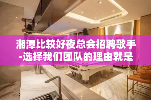 湘潭比较好夜总会招聘歌手-选择我们团队的理由就是高工资