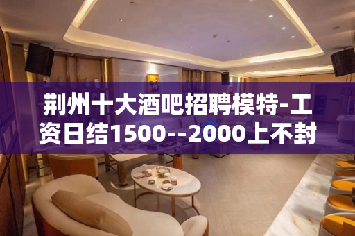 荆州十大酒吧招聘模特-工资日结1500--2000上不封顶
