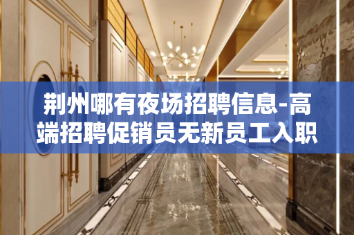 荆州哪有夜场招聘信息-高端招聘促销员无新员工入职花费