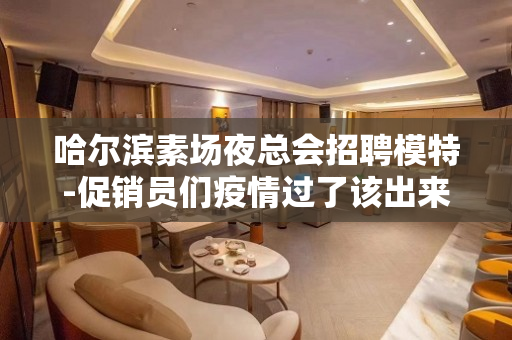 哈尔滨素场夜总会招聘模特-促销员们疫情过了该出来挣钱了