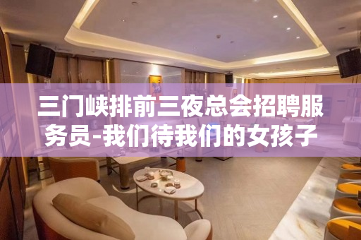 三门峡排前三夜总会招聘服务员-我们待我们的女孩子如亲友人性化