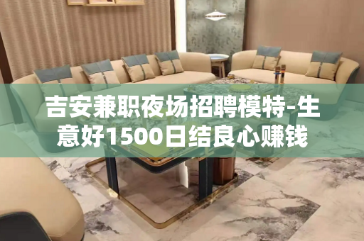 吉安兼职夜场招聘模特-生意好1500日结良心赚钱