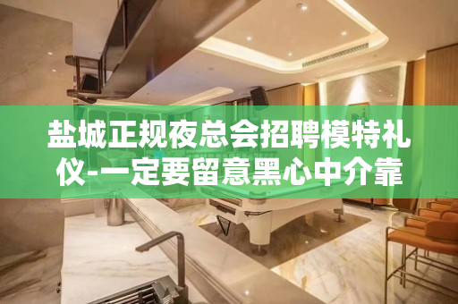 盐城正规夜总会招聘模特礼仪-一定要留意黑心中介靠谱重要