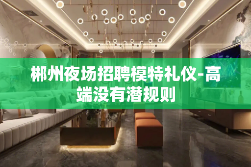 郴州夜场招聘模特礼仪-高端没有潜规则