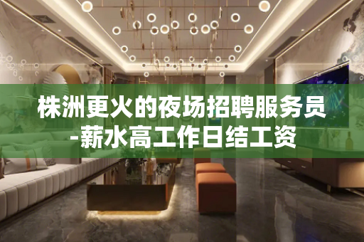 株洲更火的夜场招聘服务员-薪水高工作日结工资