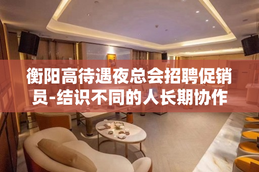 衡阳高待遇夜总会招聘促销员-结识不同的人长期协作
