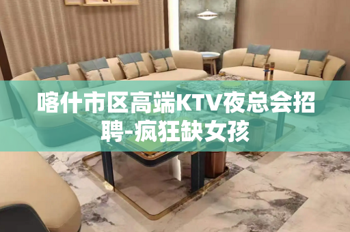 喀什市区高端KTV夜总会招聘-疯狂缺女孩