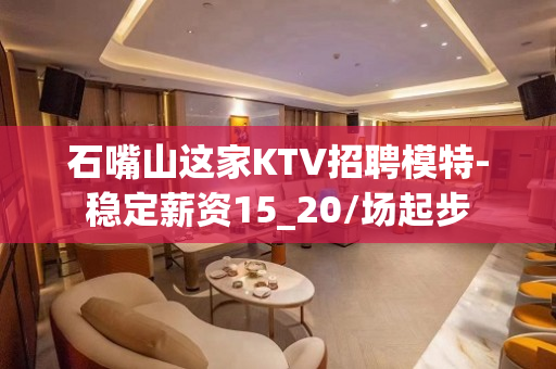 石嘴山这家KTV招聘模特-稳定薪资15_20/场起步