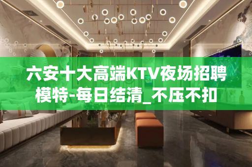 六安十大高端KTV夜场招聘模特-每日结清_不压不扣