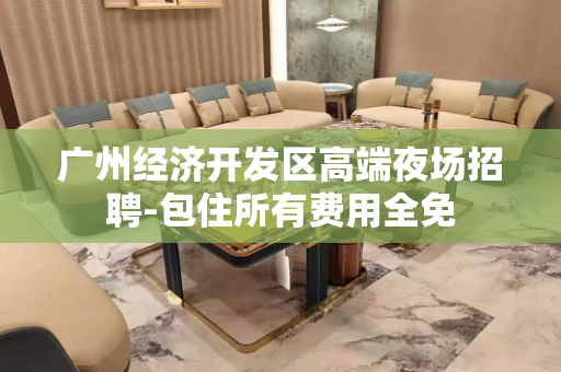 广州经济开发区高端夜场招聘-包住所有费用全免