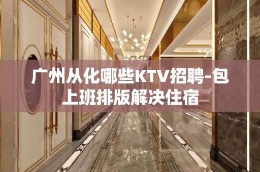 广州从化哪些KTV招聘-包上班排版解决住宿