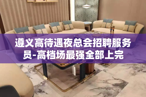 遵义高待遇夜总会招聘服务员-高档场最强全部上完