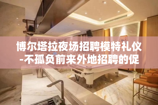 博尔塔拉夜场招聘模特礼仪-不孤负前来外地招聘的促销员
