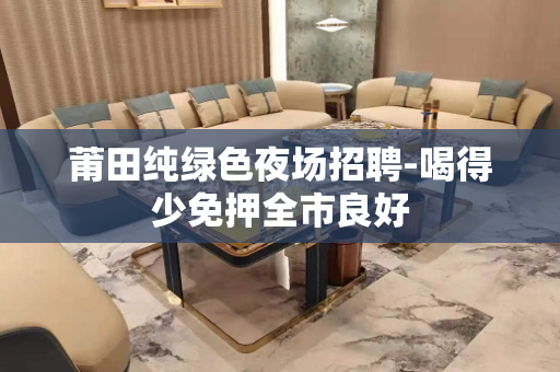 莆田纯绿色夜场招聘-喝得少免押全市良好