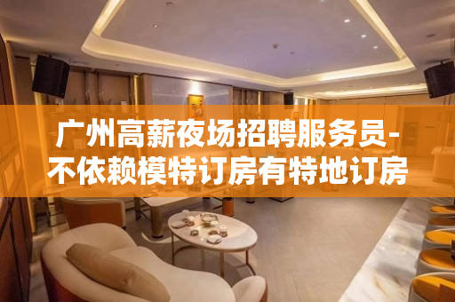 广州高薪夜场招聘服务员-不依赖模特订房有特地订房勤少