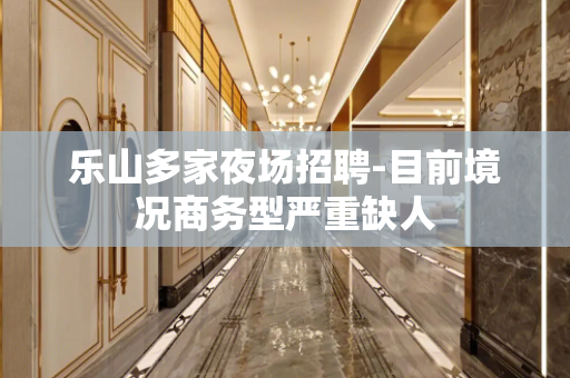 乐山多家夜场招聘-目前境况商务型严重缺人