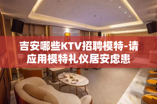 吉安哪些KTV招聘模特-请应用模特礼仪居安虑患