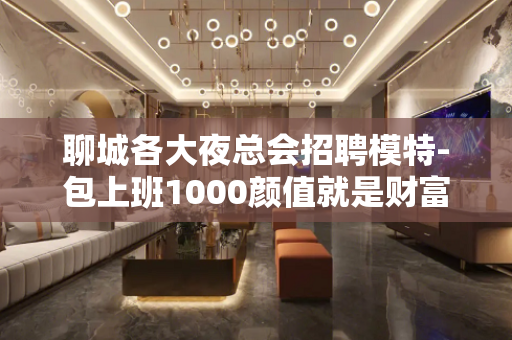 聊城各大夜总会招聘模特-包上班1000颜值就是财富
