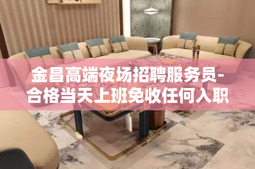 金昌高端夜场招聘服务员-合格当天上班免收任何入职费用