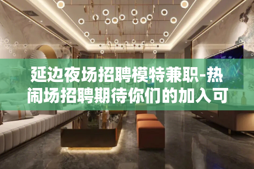 延边夜场招聘模特兼职-热闹场招聘期待你们的加入可以兼职
