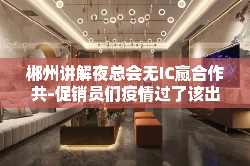 郴州讲解夜总会无IC赢合作共-促销员们疫情过了该出来挣钱了