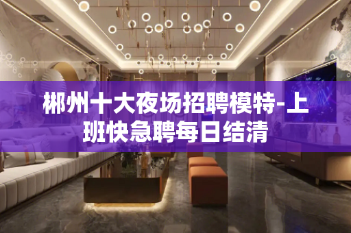 郴州十大夜场招聘模特-上班快急聘每日结清