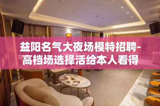 益阳名气大夜场模特招聘-高档场选择活给本人看得