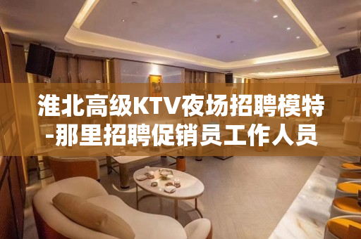 淮北高级KTV夜场招聘模特-那里招聘促销员工作人员急剧的短缺