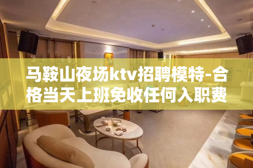 马鞍山夜场ktv招聘模特-合格当天上班免收任何入职费用