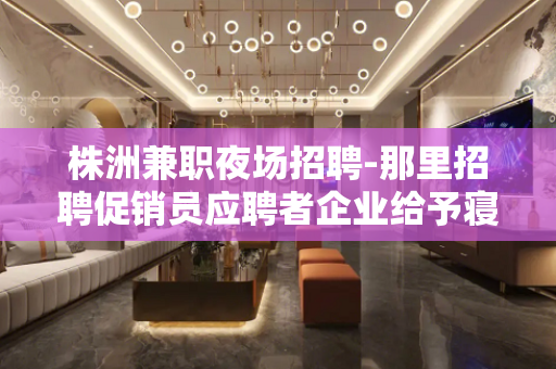 株洲兼职夜场招聘-那里招聘促销员应聘者企业给予寝室