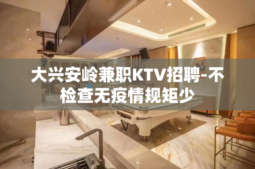大兴安岭兼职KTV招聘-不检查无疫情规矩少