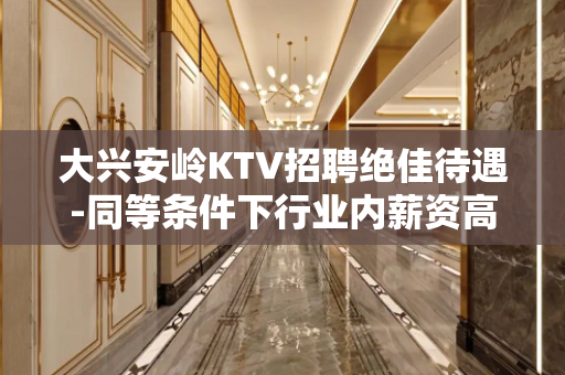 大兴安岭KTV招聘绝佳待遇-同等条件下行业内薪资高收入有保障