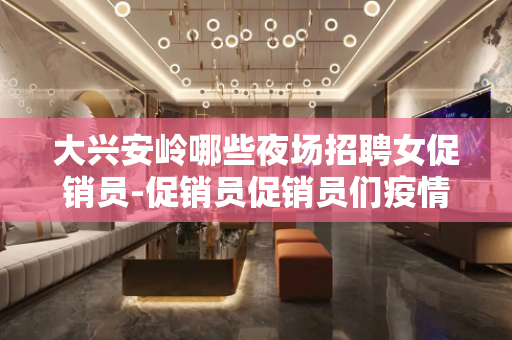 大兴安岭哪些夜场招聘女促销员-促销员促销员们疫情过了该出来挣