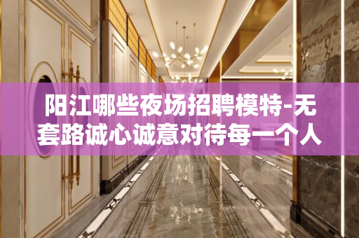 阳江哪些夜场招聘模特-无套路诚心诚意对待每一个人