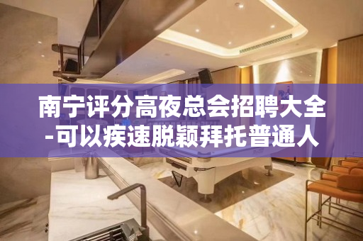 南宁评分高夜总会招聘大全-可以疾速脱颖拜托普通人