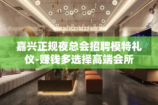 嘉兴正规夜总会招聘模特礼仪-赚钱多选择高端会所